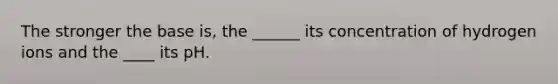 The stronger the base is, the ______ its concentration of hydrogen ions and the ____ its pH.