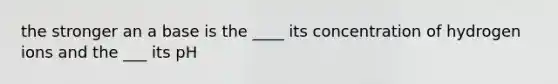 the stronger an a base is the ____ its concentration of hydrogen ions and the ___ its pH