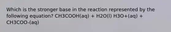 Which is the stronger base in the reaction represented by the following equation? CH3COOH(aq) + H2O(l) H3O+(aq) + CH3COO-(aq)