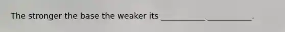 The stronger the base the weaker its ___________ ___________.