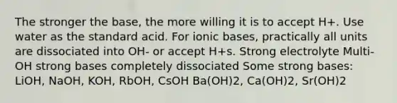 The stronger the base, the more willing it is to accept H+. Use water as the standard acid. For ionic bases, practically all units are dissociated into OH- or accept H+s. Strong electrolyte Multi-OH strong bases completely dissociated Some strong bases: LiOH, NaOH, KOH, RbOH, CsOH Ba(OH)2, Ca(OH)2, Sr(OH)2