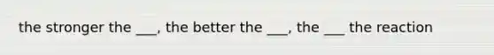 the stronger the ___, the better the ___, the ___ the reaction