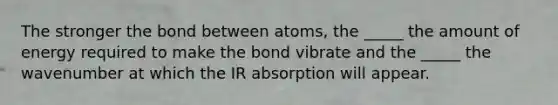 The stronger the bond between atoms, the _____ the amount of energy required to make the bond vibrate and the _____ the wavenumber at which the IR absorption will appear.