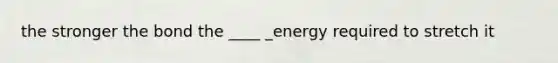 the stronger the bond the ____ _energy required to stretch it