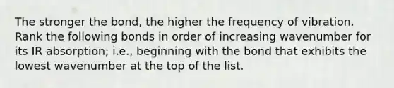 The stronger the bond, the higher the frequency of vibration. Rank the following bonds in order of increasing wavenumber for its IR absorption; i.e., beginning with the bond that exhibits the lowest wavenumber at the top of the list.