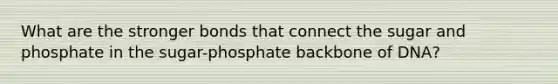 What are the stronger bonds that connect the sugar and phosphate in the sugar-phosphate backbone of DNA?