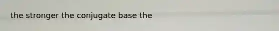 the stronger the conjugate base the