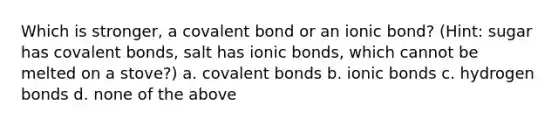 Which is stronger, a covalent bond or an ionic bond? (Hint: sugar has covalent bonds, salt has ionic bonds, which cannot be melted on a stove?) a. covalent bonds b. ionic bonds c. hydrogen bonds d. none of the above