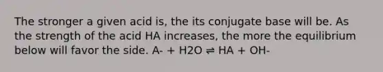 The stronger a given acid is, the its conjugate base will be. As the strength of the acid HA increases, the more the equilibrium below will favor the side. A- + H2O ⇌ HA + OH-