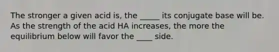 The stronger a given acid is, the _____ its conjugate base will be. As the strength of the acid HA increases, the more the equilibrium below will favor the ____ side.