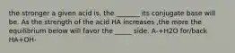 the stronger a given acid is, the _______ its conjugate base will be. As the strength of the acid HA increases ,the more the equilibrium below will favor the _____ side. A-+H2O for/back HA+OH-