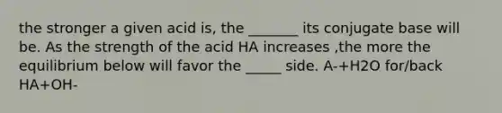 the stronger a given acid is, the _______ its conjugate base will be. As the strength of the acid HA increases ,the more the equilibrium below will favor the _____ side. A-+H2O for/back HA+OH-