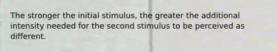 The stronger the initial stimulus, the greater the additional intensity needed for the second stimulus to be perceived as different.