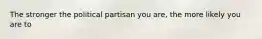 The stronger the political partisan you are, the more likely you are to