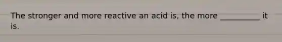 The stronger and more reactive an acid is, the more __________ it is.