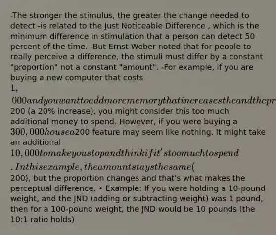 -The stronger the stimulus, the greater the change needed to detect -is related to the Just Noticeable Difference , which is the minimum difference in stimulation that a person can detect 50 percent of the time. -But Ernst Weber noted that for people to really perceive a difference, the stimuli must differ by a constant "proportion" not a constant "amount". -For example, if you are buying a new computer that costs 1,000 and you want to add more memory that increases the and the price200 (a 20% increase), you might consider this too much additional money to spend. However, if you were buying a 300,000 house a200 feature may seem like nothing. It might take an additional 10,000 to make you stop and think if it's too much to spend. In this example, the amount stays the same (200), but the proportion changes and that's what makes the perceptual difference. • Example: If you were holding a 10-pound weight, and the JND (adding or subtracting weight) was 1 pound, then for a 100-pound weight, the JND would be 10 pounds (the 10:1 ratio holds)