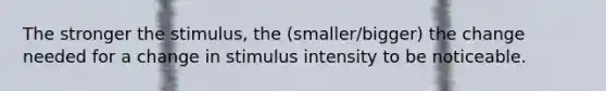 The stronger the stimulus, the (smaller/bigger) the change needed for a change in stimulus intensity to be noticeable.