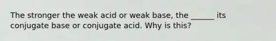 The stronger the weak acid or weak base, the ______ its conjugate base or conjugate acid. Why is this?