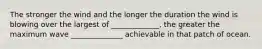 The stronger the wind and the longer the duration the wind is blowing over the largest of _____________, the greater the maximum wave ______________ achievable in that patch of ocean.