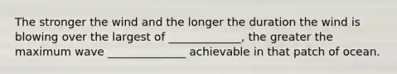 The stronger the wind and the longer the duration the wind is blowing over the largest of _____________, the greater the maximum wave ______________ achievable in that patch of ocean.