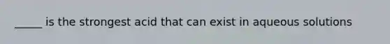 _____ is the strongest acid that can exist in aqueous solutions