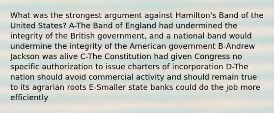 What was the strongest argument against Hamilton's Band of the United States? A-The Band of England had undermined the integrity of the British government, and a national band would undermine the integrity of the American government B-Andrew Jackson was alive C-The Constitution had given Congress no specific authorization to issue charters of incorporation D-The nation should avoid commercial activity and should remain true to its agrarian roots E-Smaller state banks could do the job more efficiently