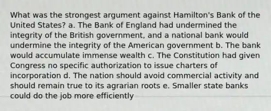 What was the strongest argument against Hamilton's Bank of the United States? a. The Bank of England had undermined the integrity of the British government, and a national bank would undermine the integrity of the American government b. The bank would accumulate immense wealth c. The Constitution had given Congress no specific authorization to issue charters of incorporation d. The nation should avoid commercial activity and should remain true to its agrarian roots e. Smaller state banks could do the job more efficiently