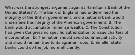 What was the strongest argument against Hamilton's Bank of the United States? A. The Bank of England had undermined the integrity of the British government, and a national bank would undermine the integrity of the American government. B. The bank would accumulate immense wealth. C. The Constitution had given Congress no specific authorization to issue charters of incorporation. D. The nation should avoid commercial activity and should remain true to its agrarian roots. E. Smaller state banks could do the job more efficiently.