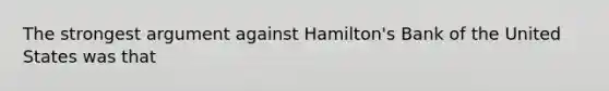 The strongest argument against Hamilton's Bank of the United States was that