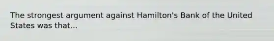 The strongest argument against Hamilton's Bank of the United States was that...