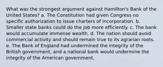 What was the strongest argument against Hamilton's Bank of the United States? a. The Constitution had given Congress no specific authorization to issue charters of incorporation. b. Smaller state banks could do the job more efficiently. c. The bank would accumulate immense wealth. d. The nation should avoid commercial activity and should remain true to its agrarian roots. e. The Bank of England had undermined the integrity of the British government, and a national bank would undermine the integrity of <a href='https://www.questionai.com/knowledge/keiVE7hxWY-the-american' class='anchor-knowledge'>the american</a> government.