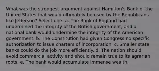 What was the strongest argument against Hamilton's Bank of the United States that would ultimately be used by the Republicans like Jefferson? Select one: a. The Bank of England had undermined the integrity of the British government, and a national bank would undermine the integrity of the American government. b. The Constitution had given Congress no specific authorization to issue charters of incorporation. c. Smaller state banks could do the job more efficiently. d. The nation should avoid commercial activity and should remain true to its agrarian roots. e. The bank would accumulate immense wealth.