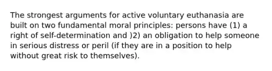 The strongest arguments for active voluntary euthanasia are built on two fundamental moral principles: persons have (1) a right of self-determination and )2) an obligation to help someone in serious distress or peril (if they are in a position to help without great risk to themselves).