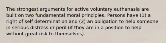 The strongest arguments for active voluntary euthanasia are built on two fundamental moral principles: Persons have (1) a right of self-determination and (2) an obligation to help someone in serious distress or peril (if they are in a position to help without great risk to themselves).