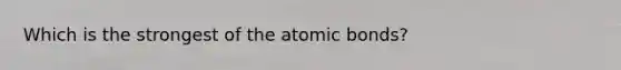 Which is the strongest of the atomic bonds?