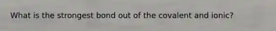 What is the strongest bond out of the covalent and ionic?