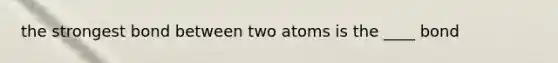 the strongest bond between two atoms is the ____ bond