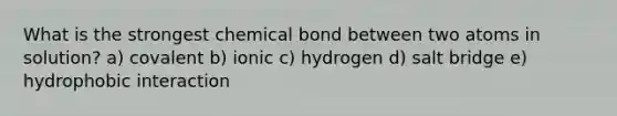 What is the strongest chemical bond between two atoms in solution? a) covalent b) ionic c) hydrogen d) salt bridge e) hydrophobic interaction