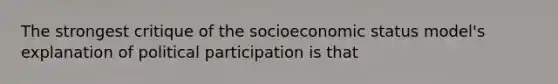 The strongest critique of the socioeconomic status model's explanation of political participation is that