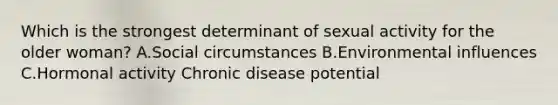 Which is the strongest determinant of sexual activity for the older woman? A.Social circumstances B.Environmental influences C.Hormonal activity Chronic disease potential