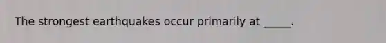 The strongest earthquakes occur primarily at _____.