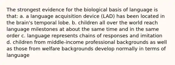 The strongest evidence for the biological basis of language is that: a. a language acquisition device (LAD) has been located in the brain's temporal lobe. b. children all over the world reach language milestones at about the same time and in the same order c. language represents chains of responses and imitation d. children from middle-income professional backgrounds as well as those from welfare backgrounds develop normally in terms of language