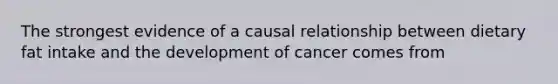 The strongest evidence of a causal relationship between dietary fat intake and the development of cancer comes from