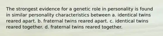 The strongest evidence for a genetic role in personality is found in similar personality characteristics between a. identical twins reared apart. b. fraternal twins reared apart. c. identical twins reared together. d. fraternal twins reared together.