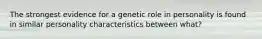 The strongest evidence for a genetic role in personality is found in similar personality characteristics between what?