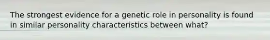 The strongest evidence for a genetic role in personality is found in similar personality characteristics between what?