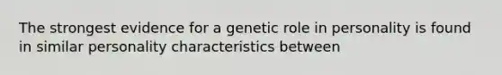 The strongest evidence for a genetic role in personality is found in similar personality characteristics between