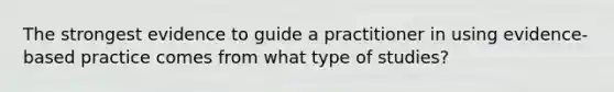 The strongest evidence to guide a practitioner in using evidence-based practice comes from what type of studies?