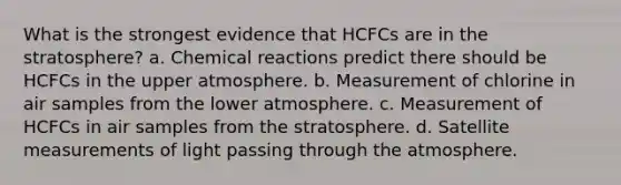 What is the strongest evidence that HCFCs are in the stratosphere? a. Chemical reactions predict there should be HCFCs in the upper atmosphere. b. Measurement of chlorine in air samples from the lower atmosphere. c. Measurement of HCFCs in air samples from the stratosphere. d. Satellite measurements of light passing through the atmosphere.