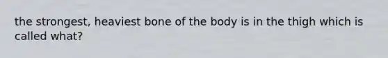 the strongest, heaviest bone of the body is in the thigh which is called what?